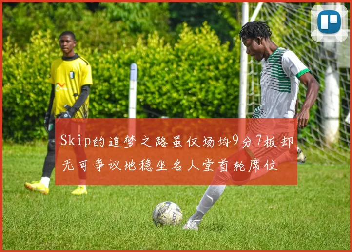 Skip的追梦之路虽仅场均9分7板却无可争议地稳坐名人堂首轮席位