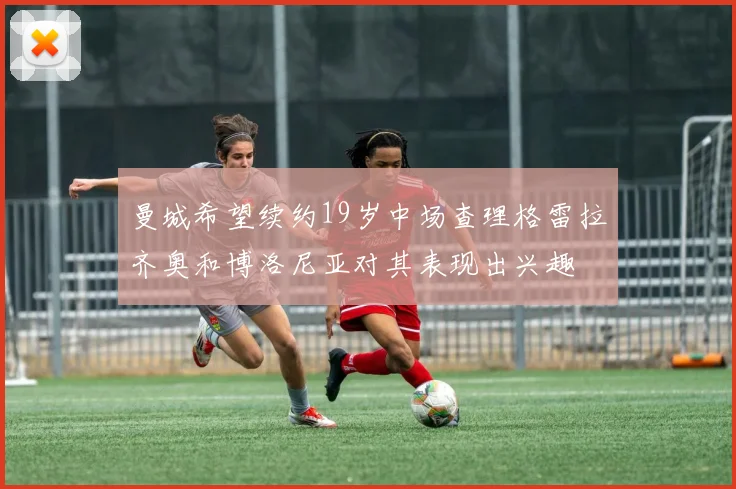 曼城希望续约19岁中场查理格雷拉齐奥和博洛尼亚对其表现出兴趣