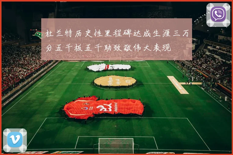 杜兰特历史性里程碑达成生涯三万分五千板五千助致敬伟大表现