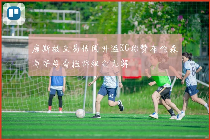 唐斯被交易传闻升温KG称赞布伦森与字母哥挡拆组合无解
