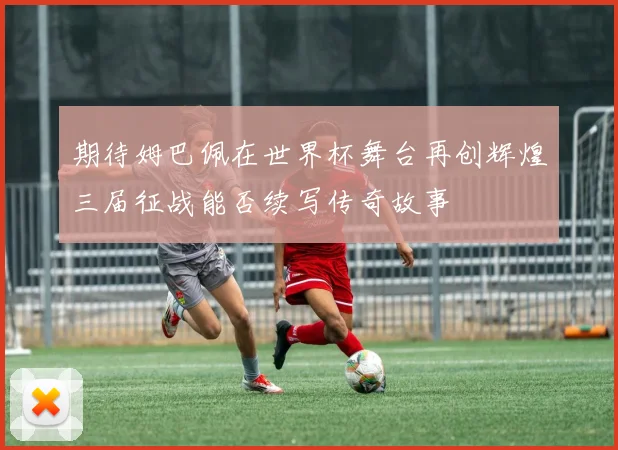 期待姆巴佩在世界杯舞台再创辉煌三届征战能否续写传奇故事