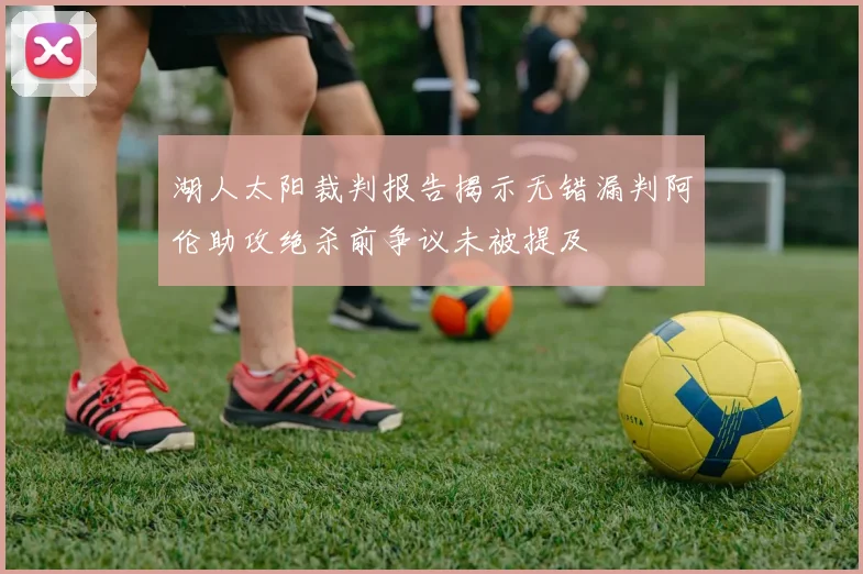 湖人太阳裁判报告揭示无错漏判阿伦助攻绝杀前争议未被提及