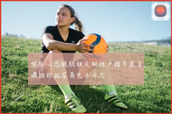 球队心态脆弱缺乏韧性卢指导直言遇挫折就容易失去斗志