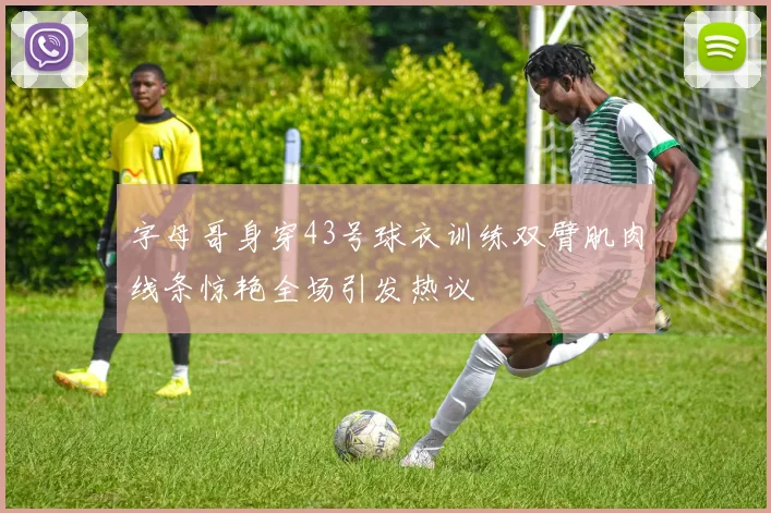字母哥身穿43号球衣训练双臂肌肉线条惊艳全场引发热议
