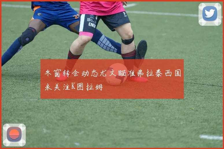 冬窗转会动态尤文瞄准弗拉泰西国米关注K图拉姆