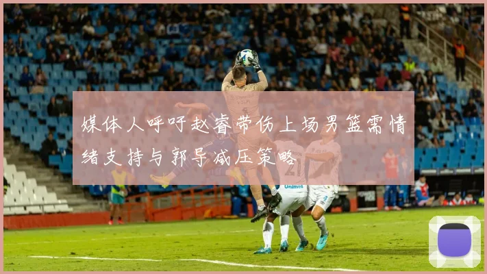 媒体人呼吁赵睿带伤上场男篮需情绪支持与郭导减压策略
