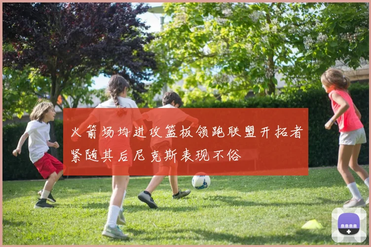 火箭场均进攻篮板领跑联盟开拓者紧随其后尼克斯表现不俗