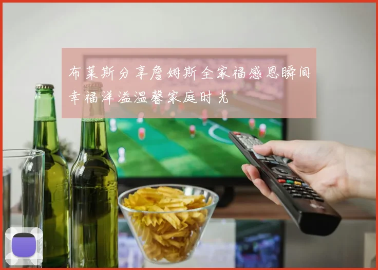 布莱斯分享詹姆斯全家福感恩瞬间幸福洋溢温馨家庭时光