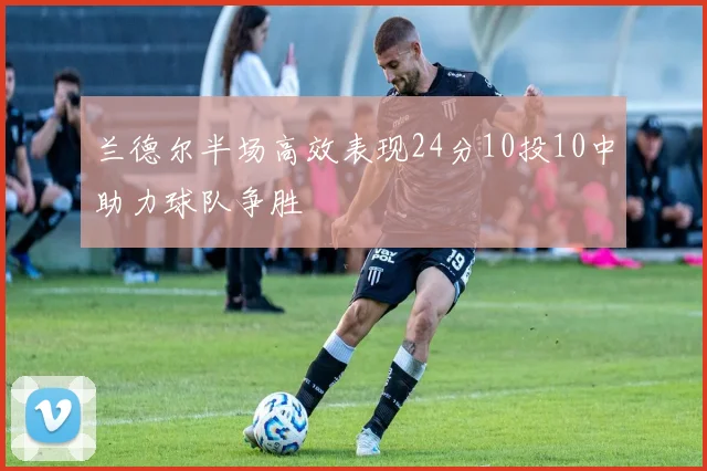 兰德尔半场高效表现24分10投10中助力球队争胜