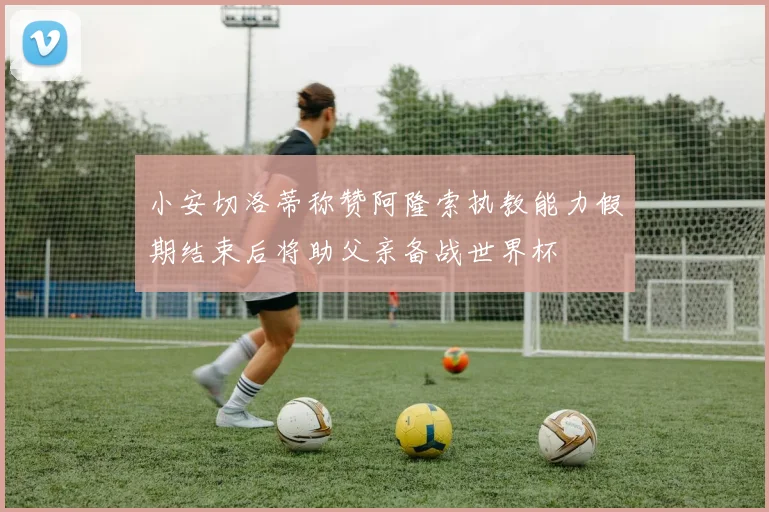 小安切洛蒂称赞阿隆索执教能力假期结束后将助父亲备战世界杯