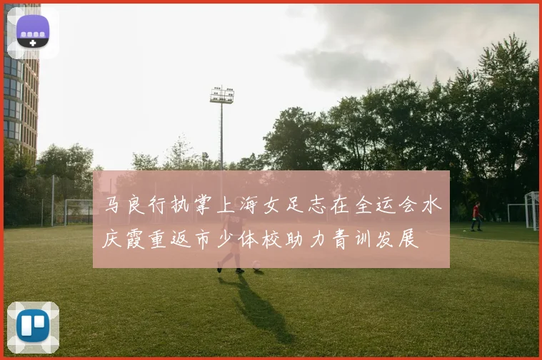 马良行执掌上海女足志在全运会水庆霞重返市少体校助力青训发展