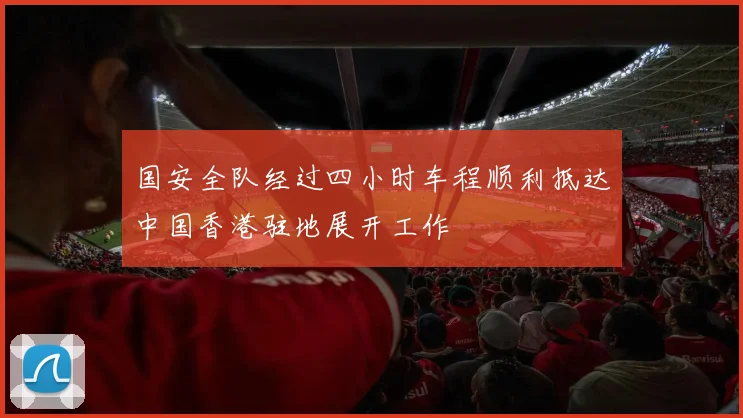 国安全队经过四小时车程顺利抵达中国香港驻地展开工作