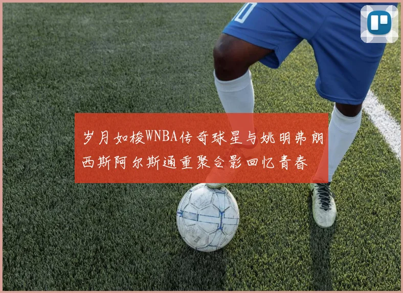 岁月如梭WNBA传奇球星与姚明弗朗西斯阿尔斯通重聚合影回忆青春
