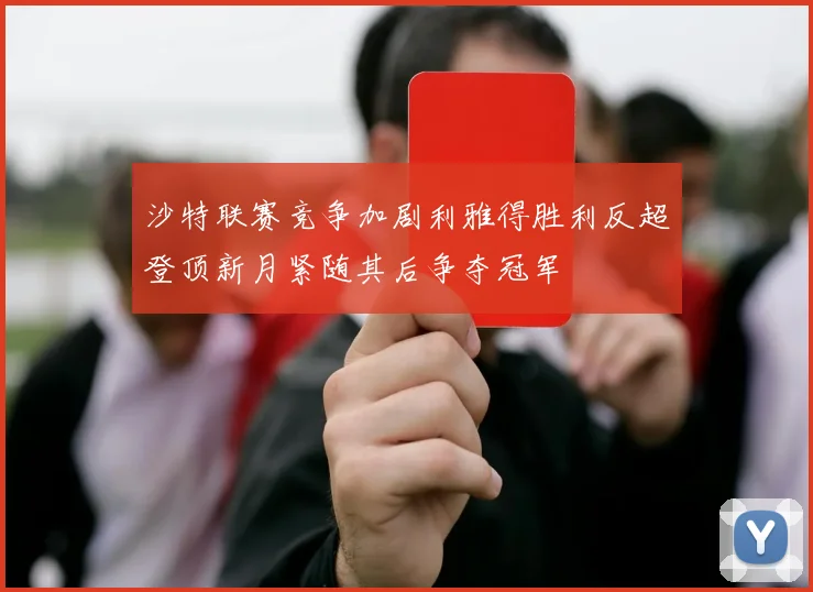 沙特联赛竞争加剧利雅得胜利反超登顶新月紧随其后争夺冠军