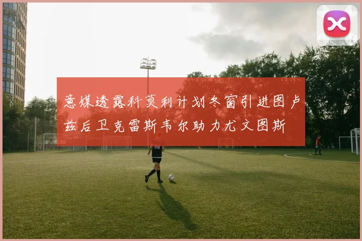 意媒透露科莫利计划冬窗引进图卢兹后卫克雷斯韦尔助力尤文图斯