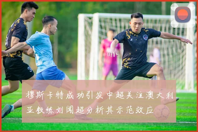 穆斯卡特成功引发中超关注澳大利亚教练刘闻超分析其示范效应