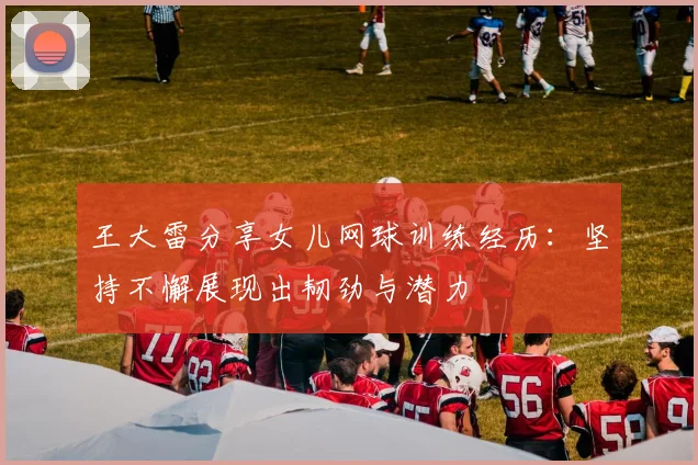 王大雷分享女儿网球训练经历：坚持不懈展现出韧劲与潜力