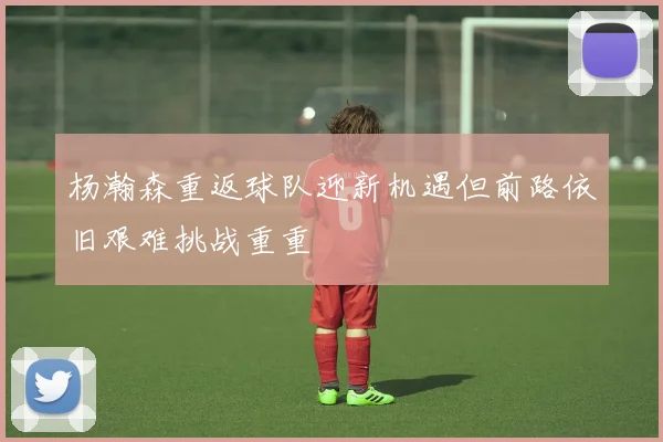杨瀚森重返球队迎新机遇但前路依旧艰难挑战重重