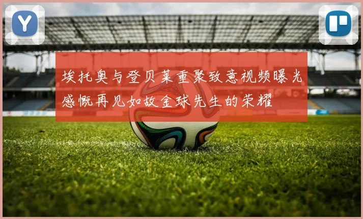埃托奥与登贝莱重聚致意视频曝光感慨再见如故金球先生的荣耀