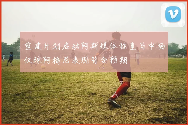 重建计划启动阿斯媒体称皇马中场仅琼阿梅尼表现符合预期