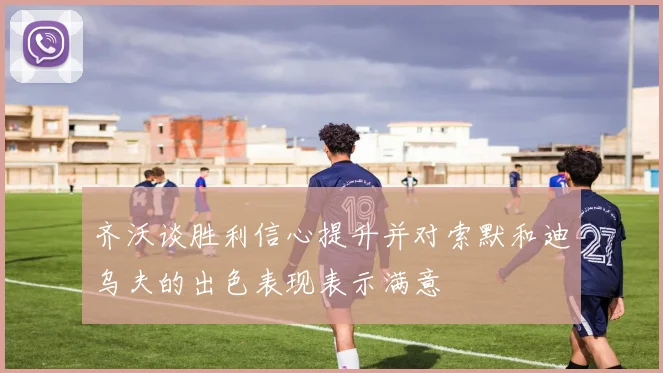 齐沃谈胜利信心提升并对索默和迪乌夫的出色表现表示满意