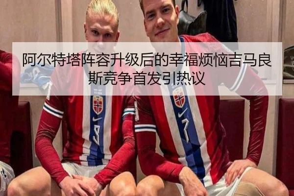 阿尔特塔阵容升级后的幸福烦恼吉马良斯竞争首发引热议 - kaiyun